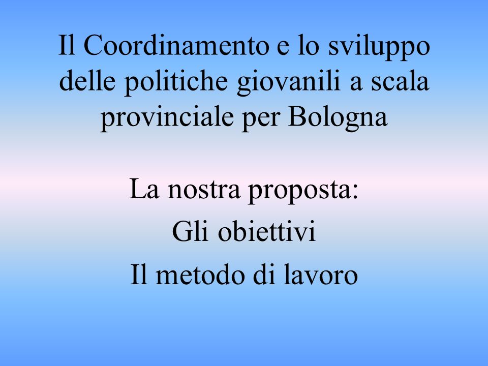 Il Coordinamento e lo sviluppo delle politiche giovanili a scala provinciale per Bologna La nostra proposta: Gli obiettivi Il metodo di lavoro