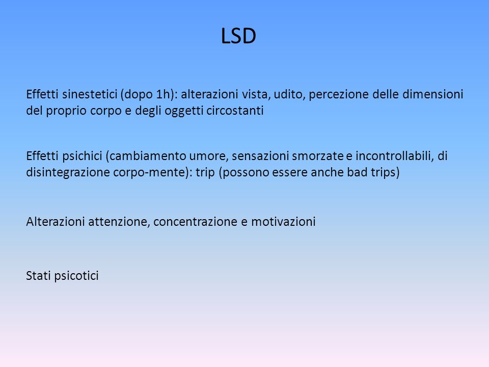 LSD Effetti sinestetici (dopo 1h): alterazioni vista, udito, percezione delle dimensioni del proprio corpo e degli oggetti circostanti Effetti psichici (cambiamento umore, sensazioni smorzate e incontrollabili, di disintegrazione corpo-mente): trip (possono essere anche bad trips) Alterazioni attenzione, concentrazione e motivazioni Stati psicotici
