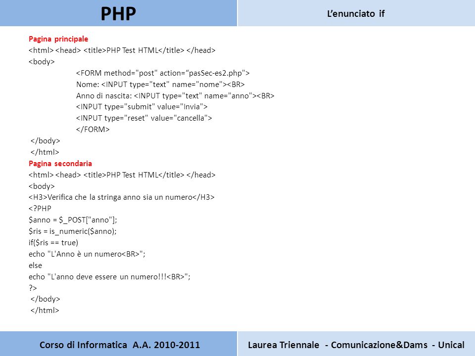 Pagina principale PHP Test HTML Nome: Anno di nascita: Pagina secondaria PHP Test HTML Verifica che la stringa anno sia un numero < PHP $anno = $_POST[ anno ]; $ris = is_numeric($anno); if($ris == true) echo L Anno è un numero ; else echo L anno deve essere un numero!!.