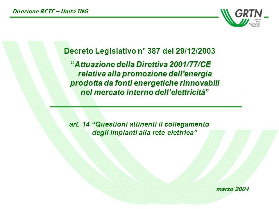 Decreto Legislativo n° 387 del 29/12/2003 Attuazione della Direttiva 2001/77/CE relativa alla promozione dell energia prodotta da fonti energetiche rinnovabili nel mercato interno dellelettricità Direzione RETE – Unità ING marzo 2004 art.