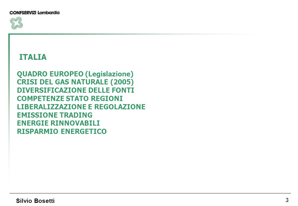 3 Silvio Bosetti ITALIA QUADRO EUROPEO (Legislazione) CRISI DEL GAS NATURALE (2005) DIVERSIFICAZIONE DELLE FONTI COMPETENZE STATO REGIONI LIBERALIZZAZIONE E REGOLAZIONE EMISSIONE TRADING ENERGIE RINNOVABILI RISPARMIO ENERGETICO