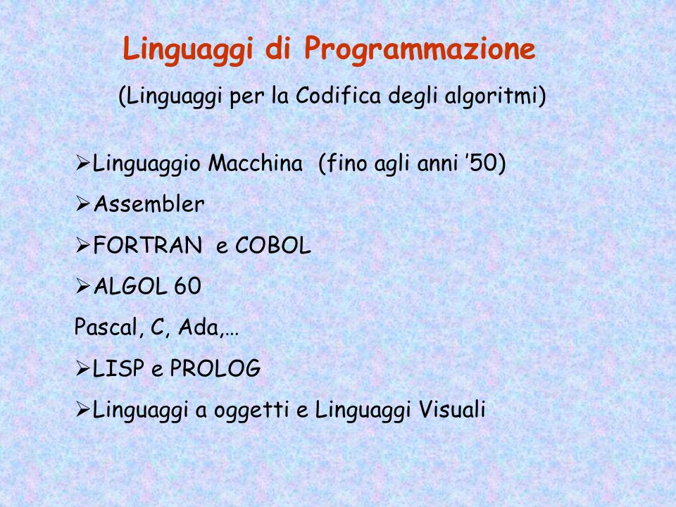 Linguaggi di Programmazione (Linguaggi per la Codifica degli algoritmi) Linguaggio Macchina (fino agli anni 50) Assembler FORTRAN e COBOL ALGOL 60 Pascal, C, Ada,… LISP e PROLOG Linguaggi a oggetti e Linguaggi Visuali
