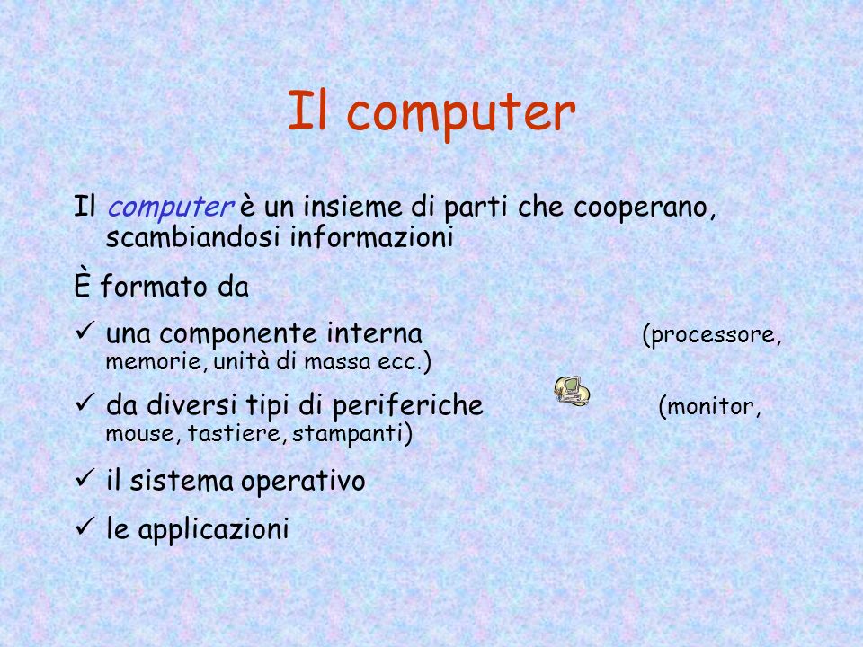 Il computer Il computer è un insieme di parti che cooperano, scambiandosi informazioni È formato da una componente interna (processore, memorie, unità di massa ecc.) da diversi tipi di periferiche (monitor, mouse, tastiere, stampanti) il sistema operativo le applicazioni