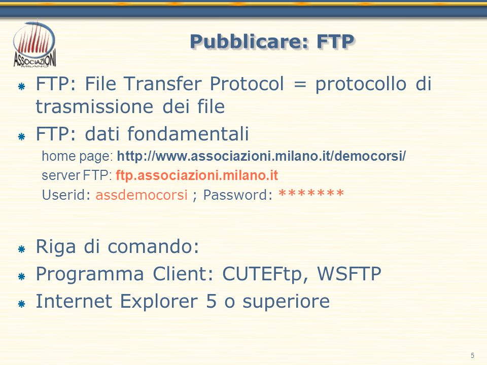 5 Pubblicare: FTP FTP: File Transfer Protocol = protocollo di trasmissione dei file FTP: dati fondamentali home page:   server FTP: ftp.associazioni.milano.it Userid: assdemocorsi ; Password: ******* Riga di comando: Programma Client: CUTEFtp, WSFTP Internet Explorer 5 o superiore