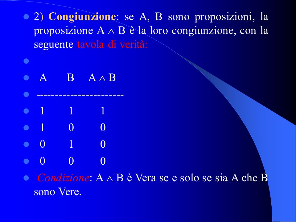 2) Congiunzione: se A, B sono proposizioni, la proposizione A B è la loro congiunzione, con la seguente tavola di verità: A B A B Condizione: A B è Vera se e solo se sia A che B sono Vere.