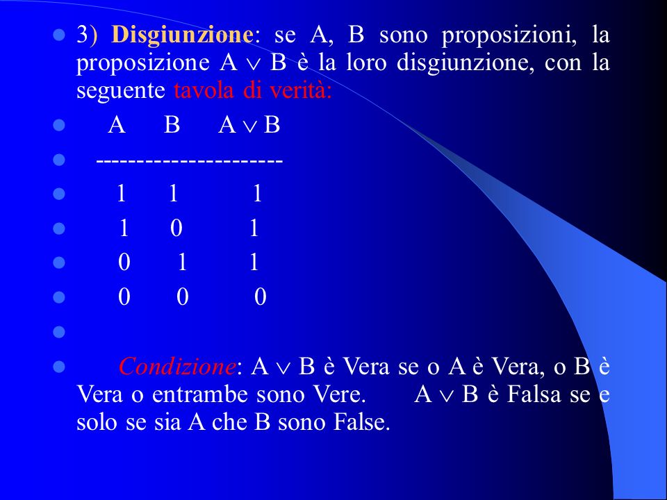 3) Disgiunzione: se A, B sono proposizioni, la proposizione A B è la loro disgiunzione, con la seguente tavola di verità: A B A B Condizione: A B è Vera se o A è Vera, o B è Vera o entrambe sono Vere.