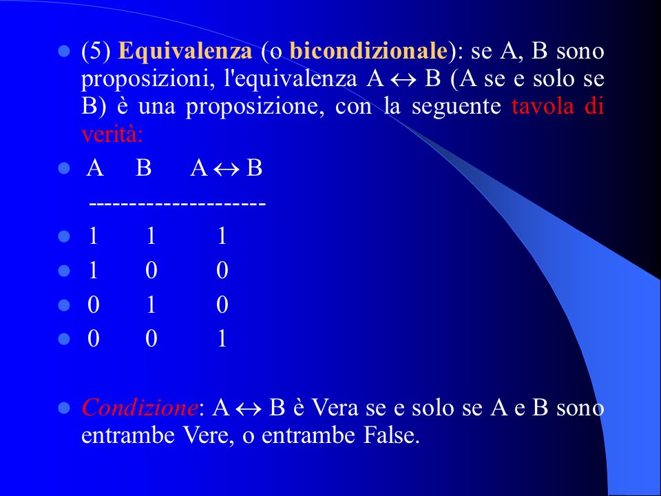 (5) Equivalenza (o bicondizionale): se A, B sono proposizioni, l equivalenza A B (A se e solo se B) è una proposizione, con la seguente tavola di verità: A B A B Condizione: A B è Vera se e solo se A e B sono entrambe Vere, o entrambe False.