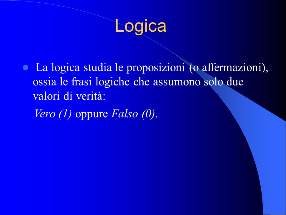 Logica La logica studia le proposizioni (o affermazioni), ossia le frasi logiche che assumono solo due valori di verità: Vero (1) oppure Falso (0).