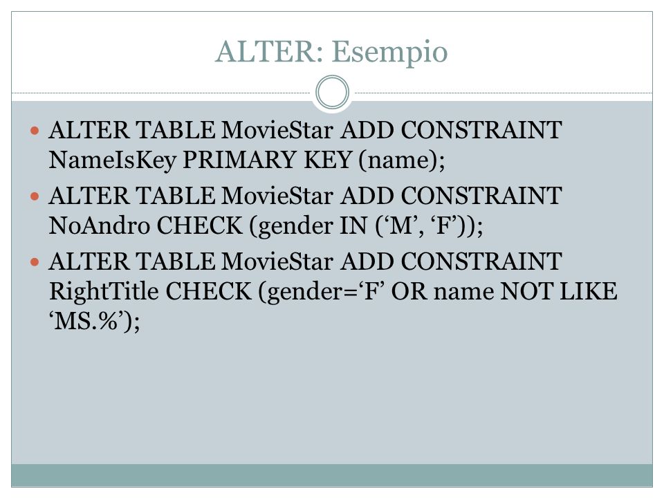 ALTER: Esempio ALTER TABLE MovieStar ADD CONSTRAINT NameIsKey PRIMARY KEY (name); ALTER TABLE MovieStar ADD CONSTRAINT NoAndro CHECK (gender IN (M, F)); ALTER TABLE MovieStar ADD CONSTRAINT RightTitle CHECK (gender=F OR name NOT LIKE MS.%);