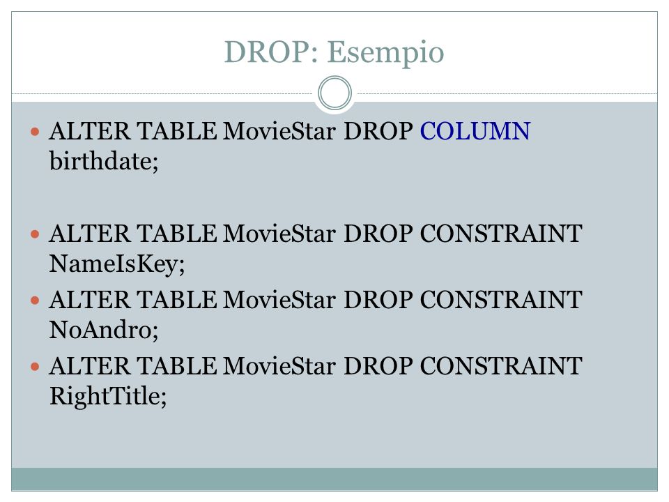 DROP: Esempio ALTER TABLE MovieStar DROP COLUMN birthdate; ALTER TABLE MovieStar DROP CONSTRAINT NameIsKey; ALTER TABLE MovieStar DROP CONSTRAINT NoAndro; ALTER TABLE MovieStar DROP CONSTRAINT RightTitle;