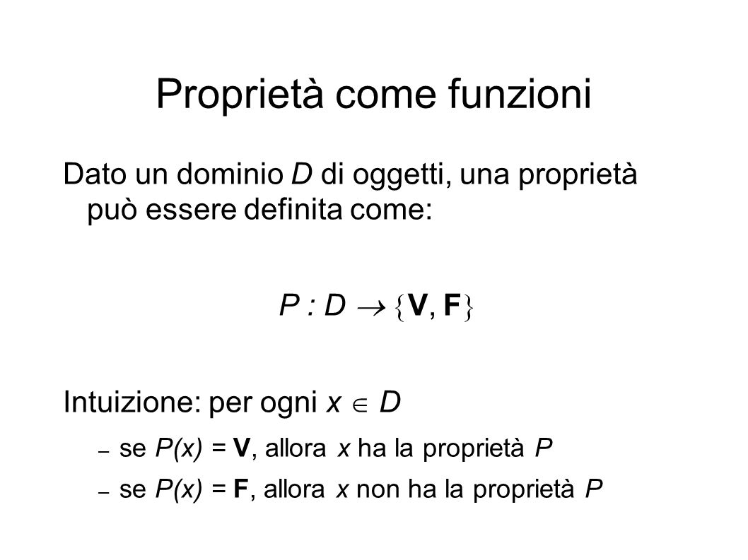 Proprietà come funzioni Dato un dominio D di oggetti, una proprietà può essere definita come: P : D V, F Intuizione: per ogni x D – se P(x) = V, allora x ha la proprietà P – se P(x) = F, allora x non ha la proprietà P