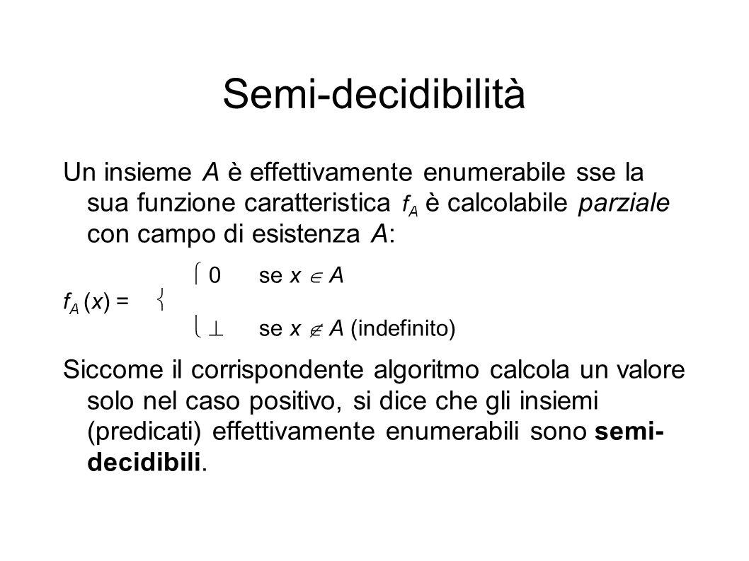 Semi-decidibilità Un insieme A è effettivamente enumerabile sse la sua funzione caratteristica f A è calcolabile parziale con campo di esistenza A: 0se x A f A (x) = se x A (indefinito) Siccome il corrispondente algoritmo calcola un valore solo nel caso positivo, si dice che gli insiemi (predicati) effettivamente enumerabili sono semi- decidibili.
