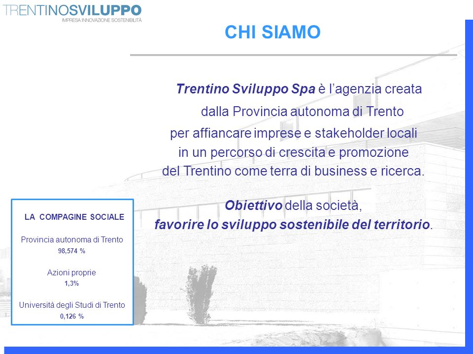 CHI SIAMO Trentino Sviluppo Spa è lagenzia creata dalla Provincia autonoma di Trento per affiancare imprese e stakeholder locali in un percorso di crescita e promozione del Trentino come terra di business e ricerca.