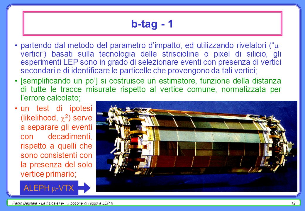 Paolo Bagnaia - La fisica e+e- : il bosone di Higgs a LEP II11 metodo del parametro dimpatto principio di funzionamento [analogo per c, ± ] : (B ±,0 ) ~ 1.5× s = c ~ 500 m; a LEP B 1, il B viaggia per qualche mm prima di decadere (2 B 2 vertici secondari nellevento); i secondari di decadimento del B sono prodotti ad una distanza = B B dal vertice primario; la componente trasversa T (parametro dimpatto misurabile) è quasi-invariante per la trasformazione di Lorentz data da B : T = tan sin = sin = c sin = = m [ è piccolo, no]; un rivelatore in grado di ricostruire i vertici e le linee di volo con errori << 100 m può identificare e ricostruire i decadimenti di b, c,.