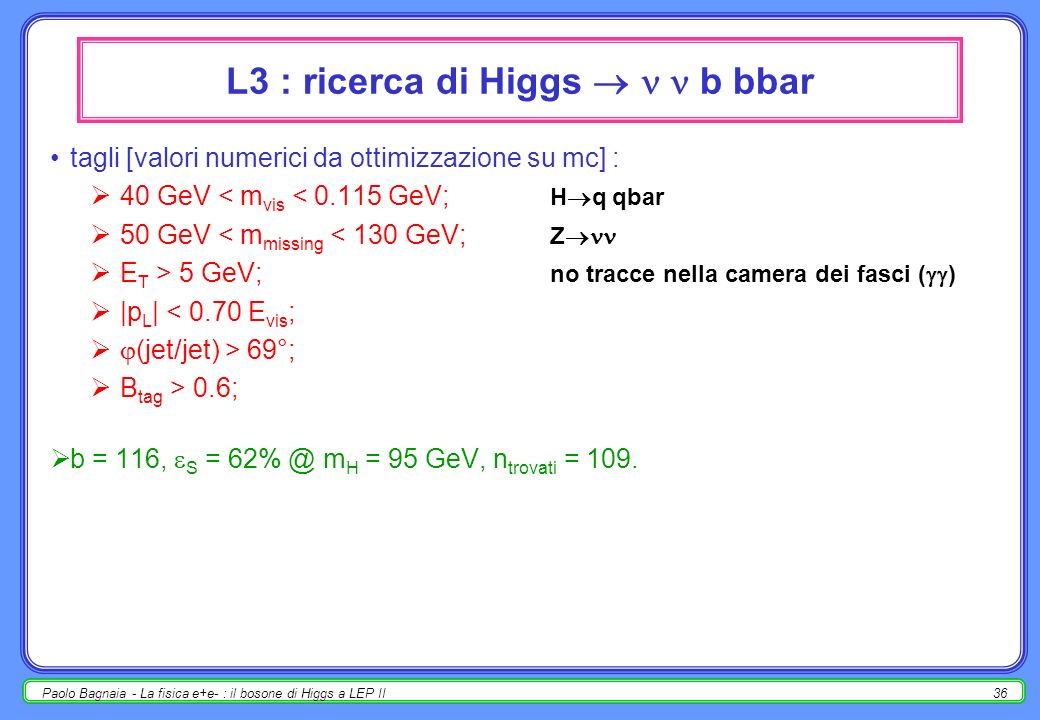 Paolo Bagnaia - La fisica e+e- : il bosone di Higgs a LEP II35 L3 : ricerca di Higgs q qbar b bbar tagli [valori numerici da ottimizzazione su mc] : i,j: m(jet i jet j ) > s; no QCD brem i,j: m(jet i jet j ) < s; no QCD brem i: E(jet i ) > s; i,j: |E(jet i ) - E(jet j )| < s; y D 34 > ; [variabile di Durham] B tag > 0.256; numero di tracce > 21; Log 10 [ P ( 2 mass )] > -6.92; [fit cinematico a m H ].