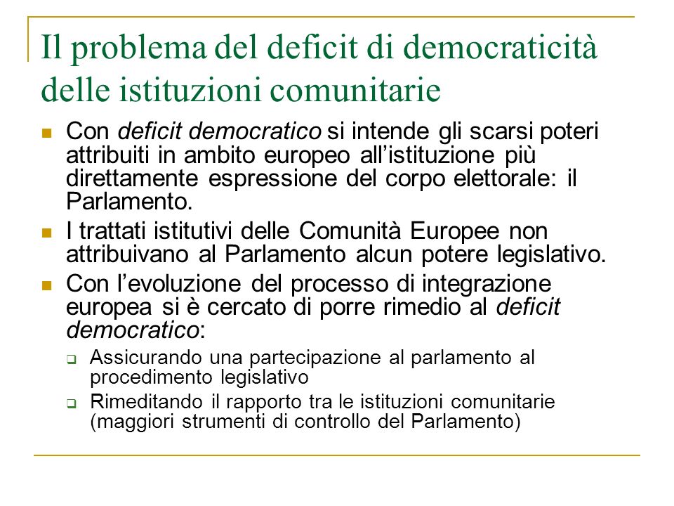 Il problema del deficit di democraticità delle istituzioni comunitarie Con deficit democratico si intende gli scarsi poteri attribuiti in ambito europeo allistituzione più direttamente espressione del corpo elettorale: il Parlamento.