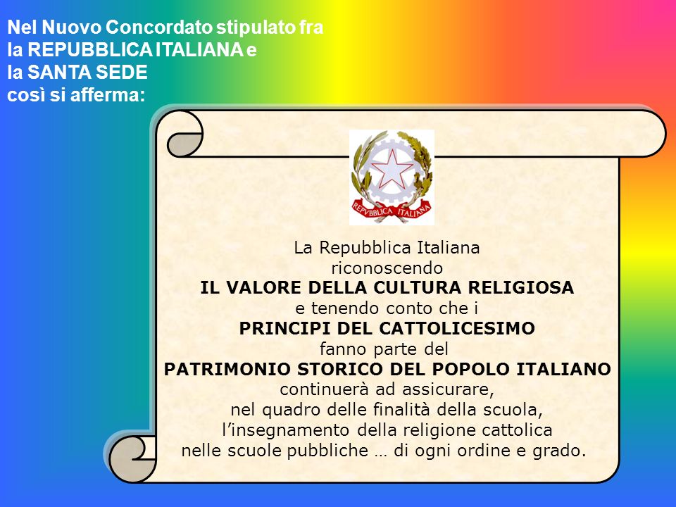 Nel Nuovo Concordato stipulato fra la REPUBBLICA ITALIANA e la SANTA SEDE così si afferma: La Repubblica Italiana riconoscendo IL VALORE DELLA CULTURA RELIGIOSA e tenendo conto che i PRINCIPI DEL CATTOLICESIMO fanno parte del PATRIMONIO STORICO DEL POPOLO ITALIANO continuerà ad assicurare, nel quadro delle finalità della scuola, linsegnamento della religione cattolica nelle scuole pubbliche … di ogni ordine e grado.