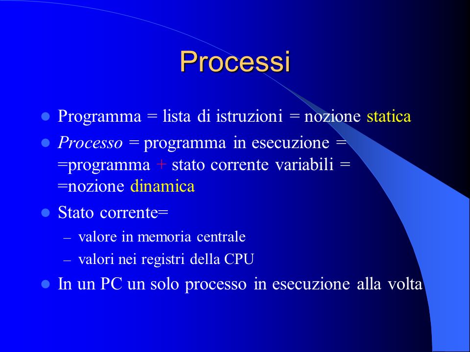 Processi Programma = lista di istruzioni = nozione statica Processo = programma in esecuzione = =programma + stato corrente variabili = =nozione dinamica Stato corrente= – valore in memoria centrale – valori nei registri della CPU In un PC un solo processo in esecuzione alla volta