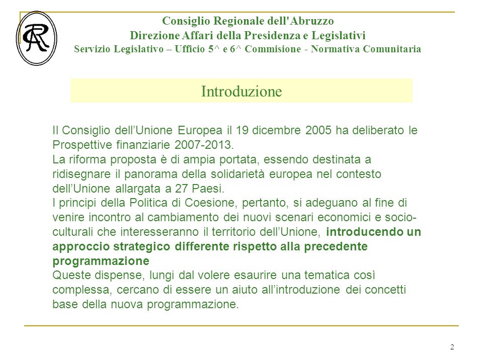 2 Introduzione Consiglio Regionale dell Abruzzo Direzione Affari della Presidenza e Legislativi Servizio Legislativo – Ufficio 5^ e 6^ Commisione - Normativa Comunitaria Il Consiglio dellUnione Europea il 19 dicembre 2005 ha deliberato le Prospettive finanziarie