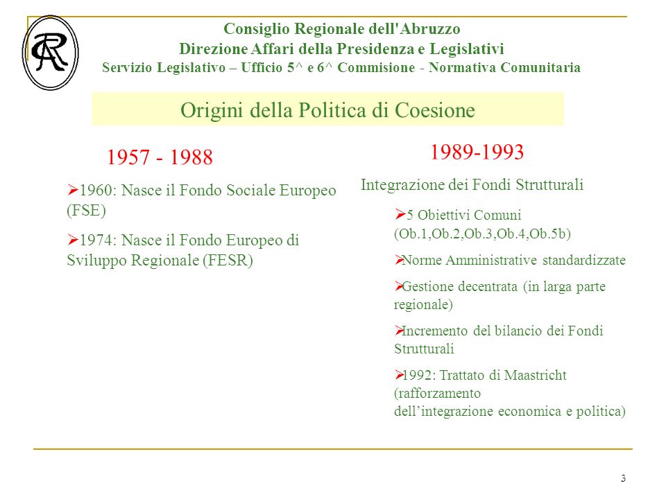 3 Origini della Politica di Coesione Consiglio Regionale dell Abruzzo Direzione Affari della Presidenza e Legislativi Servizio Legislativo – Ufficio 5^ e 6^ Commisione - Normativa Comunitaria : Nasce il Fondo Sociale Europeo (FSE) 1974: Nasce il Fondo Europeo di Sviluppo Regionale (FESR) Integrazione dei Fondi Strutturali 5 Obiettivi Comuni (Ob.1,Ob.2,Ob.3,Ob.4,Ob.5b) Norme Amministrative standardizzate Gestione decentrata (in larga parte regionale) Incremento del bilancio dei Fondi Strutturali 1992: Trattato di Maastricht (rafforzamento dellintegrazione economica e politica)