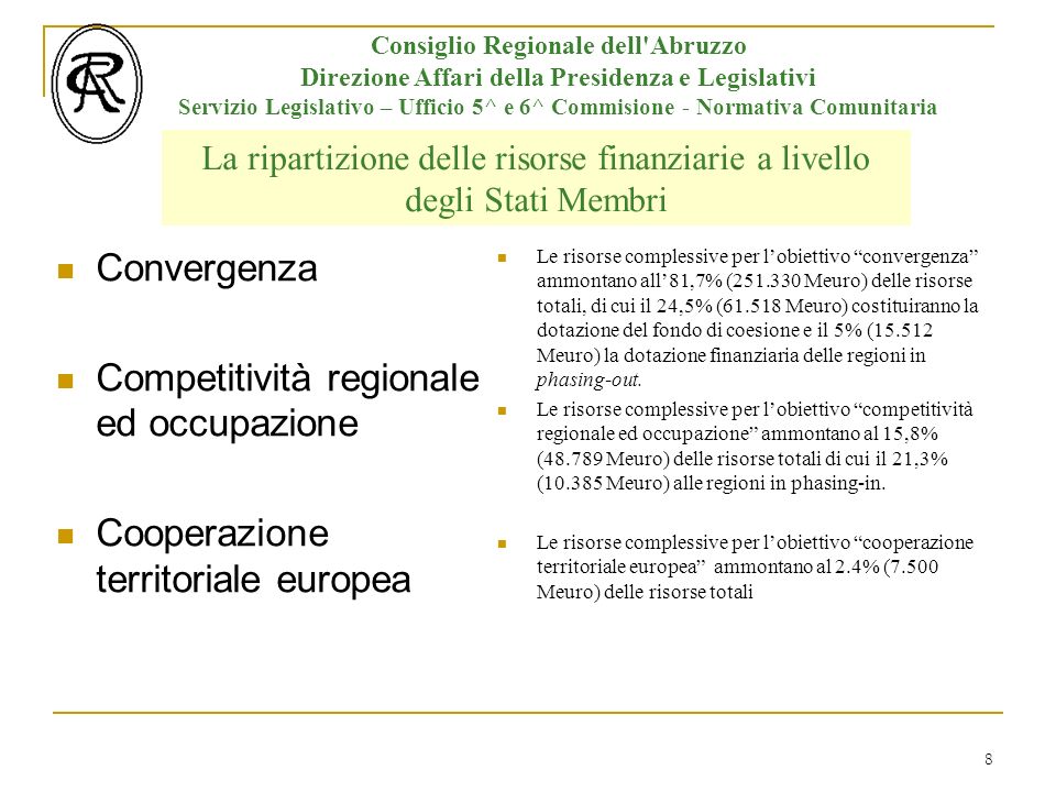 8 Consiglio Regionale dell Abruzzo Direzione Affari della Presidenza e Legislativi Servizio Legislativo – Ufficio 5^ e 6^ Commisione - Normativa Comunitaria La ripartizione delle risorse finanziarie a livello degli Stati Membri Convergenza Competitività regionale ed occupazione Cooperazione territoriale europea Le risorse complessive per lobiettivo convergenza ammontano all81,7% ( Meuro) delle risorse totali, di cui il 24,5% ( Meuro) costituiranno la dotazione del fondo di coesione e il 5% ( Meuro) la dotazione finanziaria delle regioni in phasing-out.