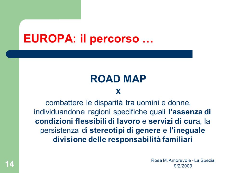 EUROPA: il percorso … ROAD MAP X combattere le disparità tra uomini e donne, individuandone ragioni specifiche quali l assenza di condizioni flessibili di lavoro e servizi di cura, la persistenza di stereotipi di genere e l ineguale divisione delle responsabilità familiari Rosa M.