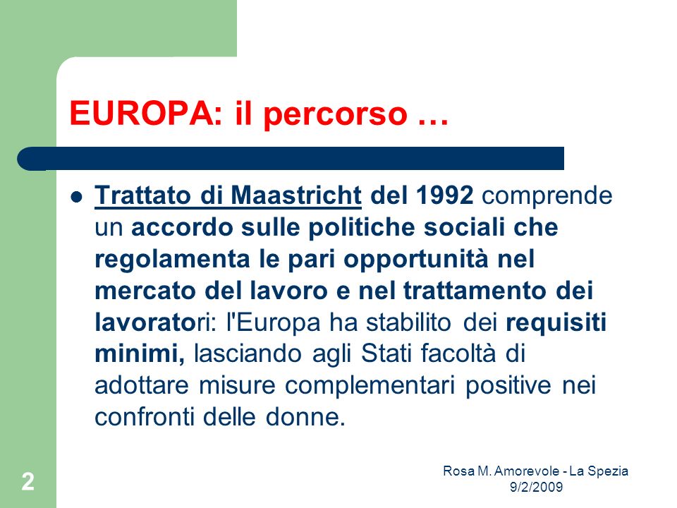 EUROPA: il percorso … Trattato di Maastricht del 1992 comprende un accordo sulle politiche sociali che regolamenta le pari opportunità nel mercato del lavoro e nel trattamento dei lavoratori: l Europa ha stabilito dei requisiti minimi, lasciando agli Stati facoltà di adottare misure complementari positive nei confronti delle donne.