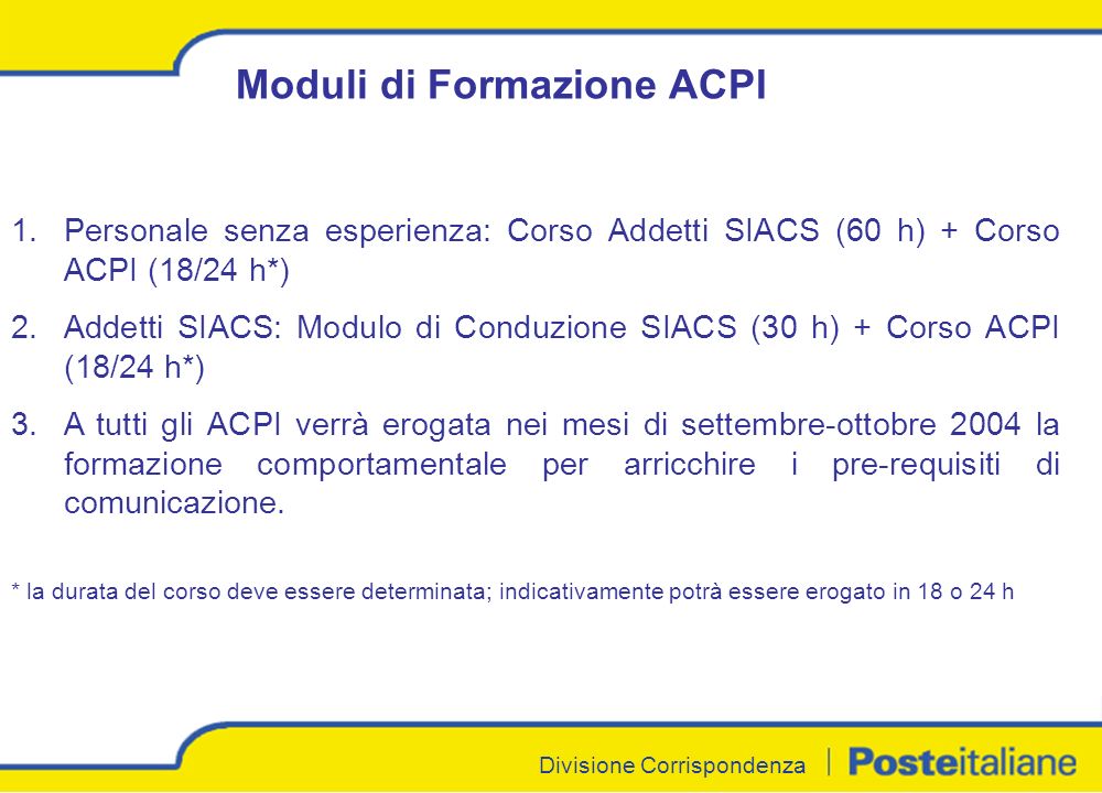 Divisione Corrispondenza Moduli di Formazione ACPI 1.Personale senza esperienza: Corso Addetti SIACS (60 h) + Corso ACPI (18/24 h*) 2.Addetti SIACS: Modulo di Conduzione SIACS (30 h) + Corso ACPI (18/24 h*) 3.A tutti gli ACPI verrà erogata nei mesi di settembre-ottobre 2004 la formazione comportamentale per arricchire i pre-requisiti di comunicazione.