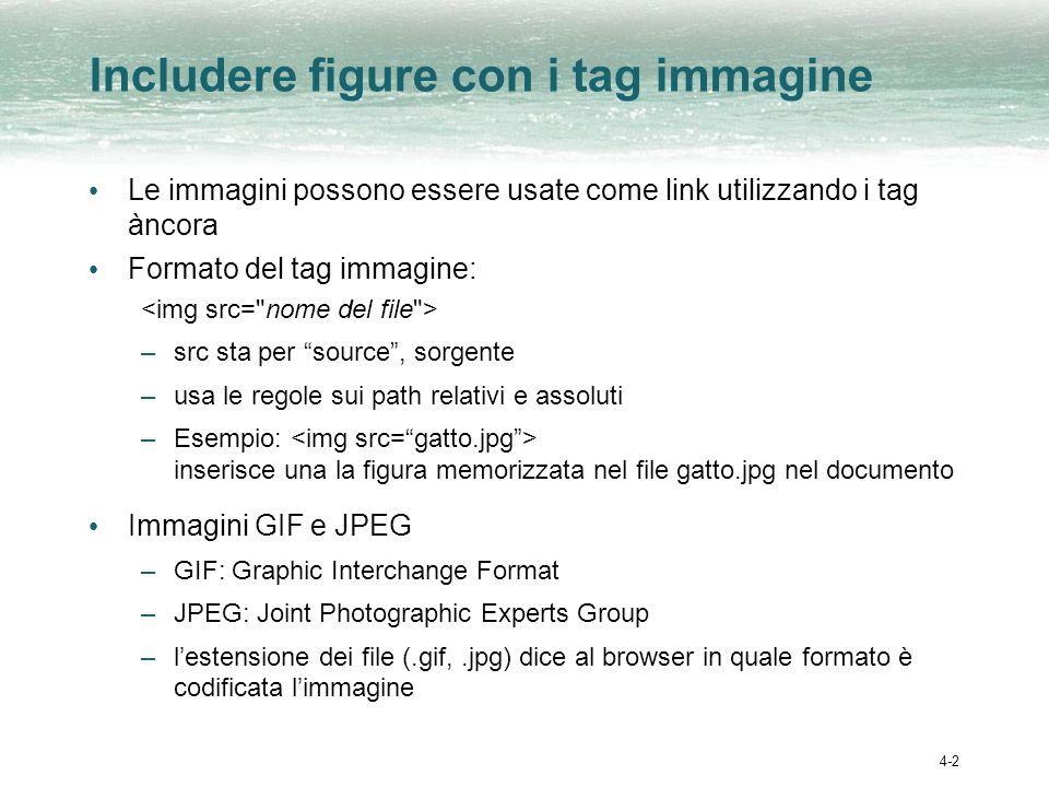 4-2 Includere figure con i tag immagine Le immagini possono essere usate come link utilizzando i tag àncora Formato del tag immagine: –src sta per source, sorgente –usa le regole sui path relativi e assoluti –Esempio: inserisce una la figura memorizzata nel file gatto.jpg nel documento Immagini GIF e JPEG –GIF: Graphic Interchange Format –JPEG: Joint Photographic Experts Group –lestensione dei file (.gif,.jpg) dice al browser in quale formato è codificata limmagine