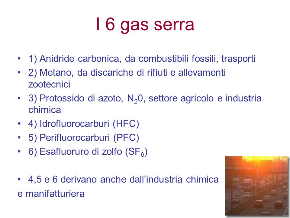 I 6 gas serra 1) Anidride carbonica, da combustibili fossili, trasporti 2) Metano, da discariche di rifiuti e allevamenti zootecnici 3) Protossido di azoto, N 2 0, settore agricolo e industria chimica 4) Idrofluorocarburi (HFC) 5) Perifluorocarburi (PFC) 6) Esafluoruro di zolfo (SF 6 ) 4,5 e 6 derivano anche dallindustria chimica e manifatturiera