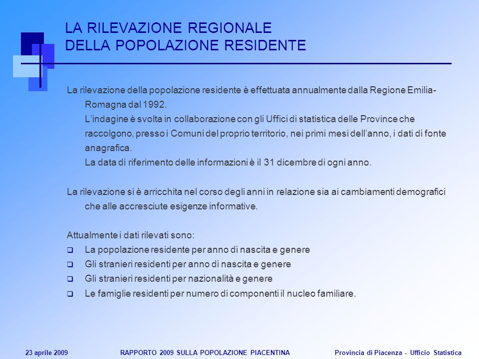 23 aprile 2009 RAPPORTO 2009 SULLA POPOLAZIONE PIACENTINA Provincia di Piacenza - Ufficio Statistica LA RILEVAZIONE REGIONALE DELLA POPOLAZIONE RESIDENTE La rilevazione della popolazione residente è effettuata annualmente dalla Regione Emilia- Romagna dal 1992.