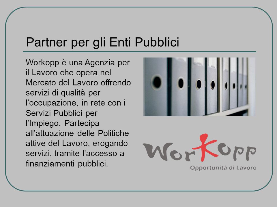 Partner per gli Enti Pubblici Workopp è una Agenzia per il Lavoro che opera nel Mercato del Lavoro offrendo servizi di qualità per loccupazione, in rete con i Servizi Pubblici per lImpiego.