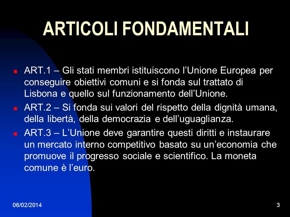 06/02/20143 ARTICOLI FONDAMENTALI ART.1 – Gli stati membri istituiscono lUnione Europea per conseguire obiettivi comuni e si fonda sul trattato di Lisbona e quello sul funzionamento dellUnione.