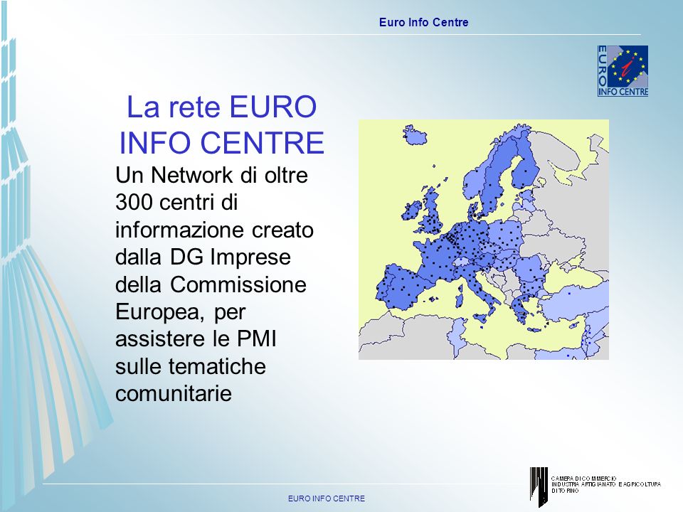 EURO INFO CENTRE Euro Info Centre La rete EURO INFO CENTRE Un Network di oltre 300 centri di informazione creato dalla DG Imprese della Commissione Europea, per assistere le PMI sulle tematiche comunitarie