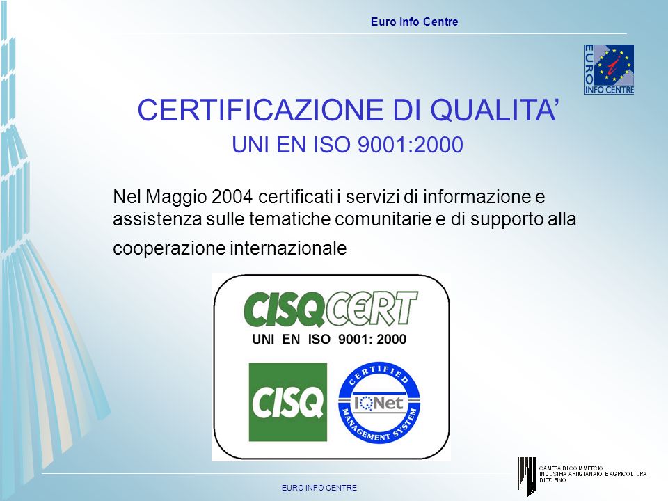 EURO INFO CENTRE Euro Info Centre CERTIFICAZIONE DI QUALITA UNI EN ISO 9001:2000 Nel Maggio 2004 certificati i servizi di informazione e assistenza sulle tematiche comunitarie e di supporto alla cooperazione internazionale