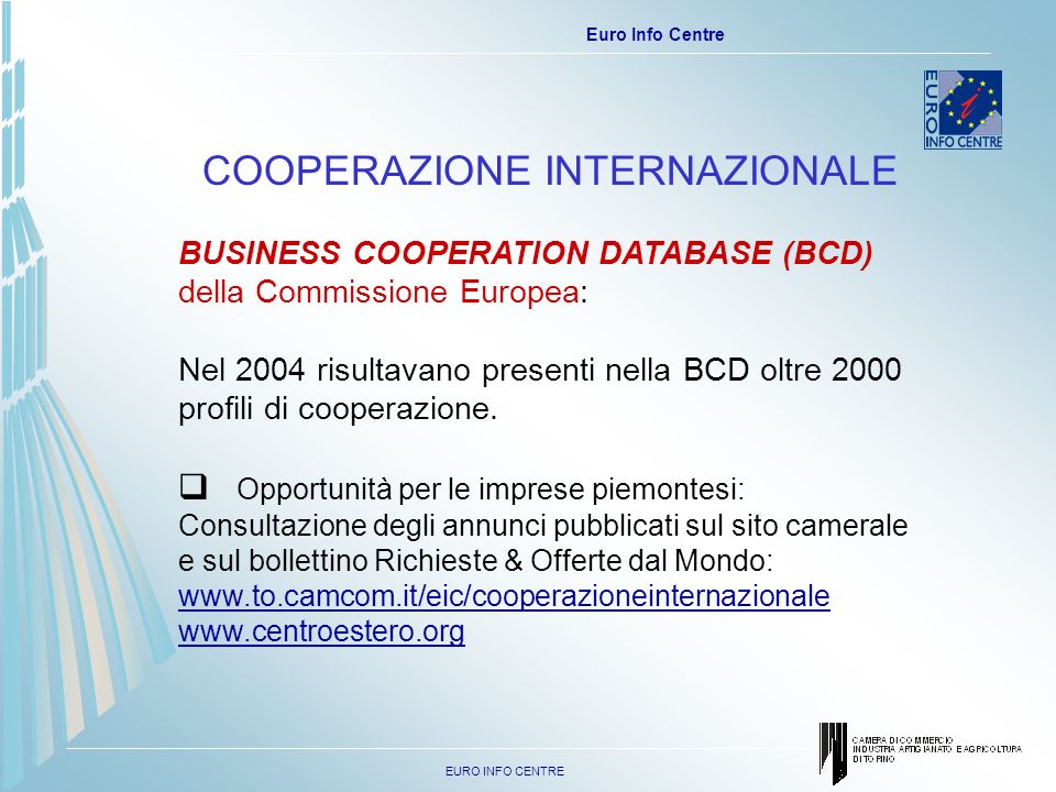 EURO INFO CENTRE Euro Info Centre COOPERAZIONE INTERNAZIONALE BUSINESS COOPERATION DATABASE (BCD) della Commissione Europea: Nel 2004 risultavano presenti nella BCD oltre 2000 profili di cooperazione.