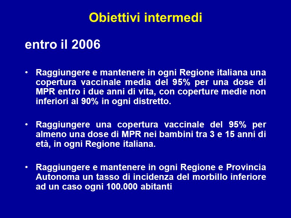 Obiettivi intermedi entro il 2006 Raggiungere e mantenere in ogni Regione italiana una copertura vaccinale media del 95% per una dose di MPR entro i due anni di vita, con coperture medie non inferiori al 90% in ogni distretto.