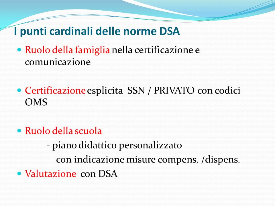 I punti cardinali delle norme DSA Ruolo della famiglia nella certificazione e comunicazione Certificazione esplicita SSN / PRIVATO con codici OMS Ruolo della scuola - piano didattico personalizzato con indicazione misure compens.