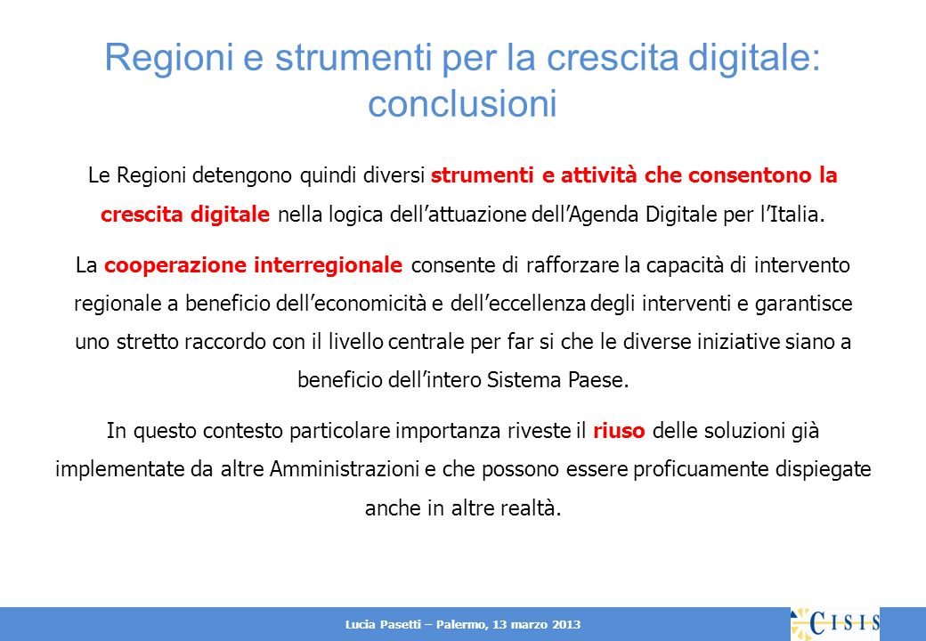 Lucia Pasetti – Palermo, 13 marzo 2013 Regioni e strumenti per la crescita digitale: conclusioni Le Regioni detengono quindi diversi strumenti e attività che consentono la crescita digitale nella logica dellattuazione dellAgenda Digitale per lItalia.