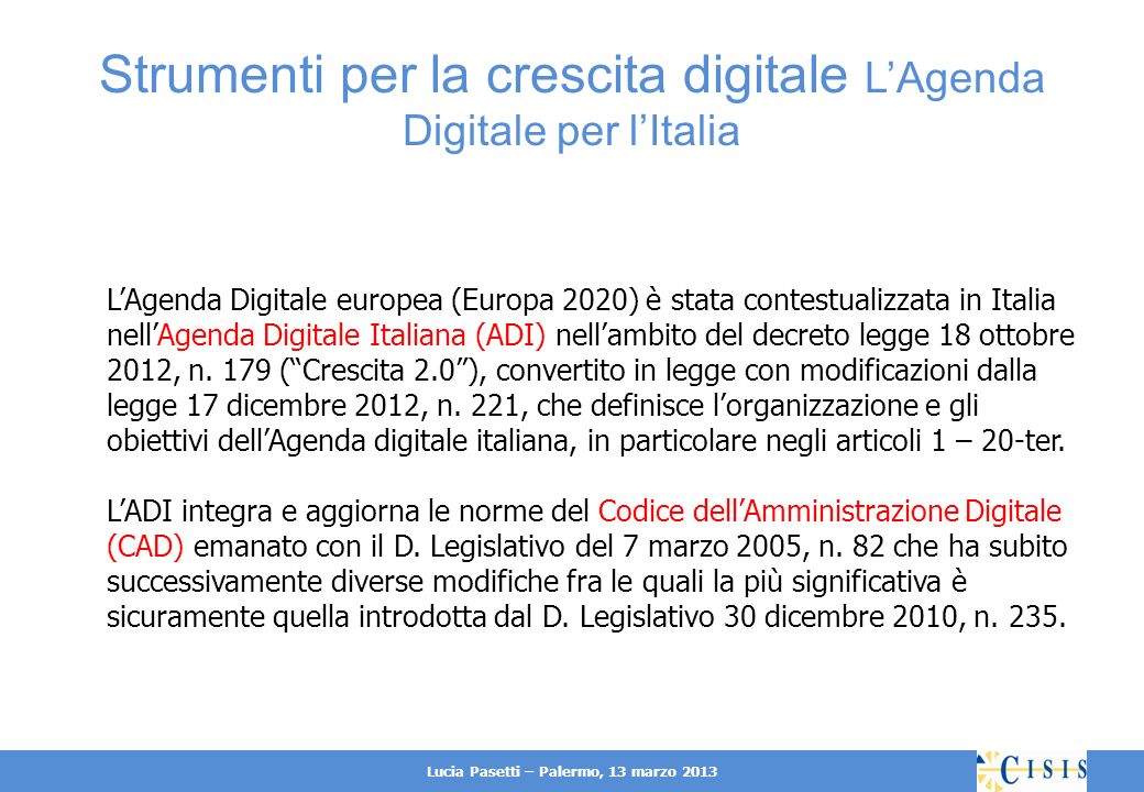 Lucia Pasetti – Palermo, 13 marzo 2013 Strumenti per la crescita digitale LAgenda Digitale per lItalia LAgenda Digitale europea (Europa 2020) è stata contestualizzata in Italia nellAgenda Digitale Italiana (ADI) nellambito del decreto legge 18 ottobre 2012, n.