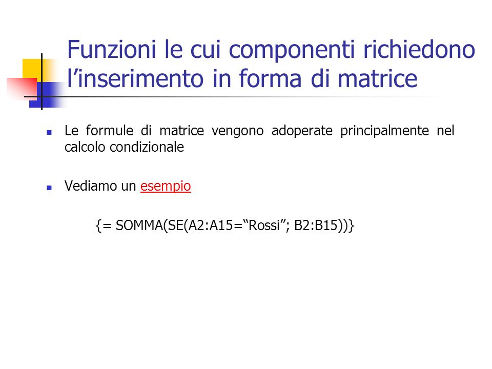 Funzioni le cui componenti richiedono linserimento in forma di matrice Le formule di matrice vengono adoperate principalmente nel calcolo condizionale Vediamo un esempioesempio {= SOMMA(SE(A2:A15=Rossi; B2:B15))}