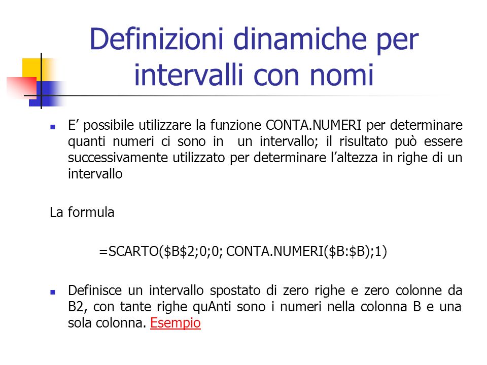 Definizioni dinamiche per intervalli con nomi E possibile utilizzare la funzione CONTA.NUMERI per determinare quanti numeri ci sono in un intervallo; il risultato può essere successivamente utilizzato per determinare laltezza in righe di un intervallo La formula =SCARTO($B$2;0;0; CONTA.NUMERI($B:$B);1) Definisce un intervallo spostato di zero righe e zero colonne da B2, con tante righe quAnti sono i numeri nella colonna B e una sola colonna.