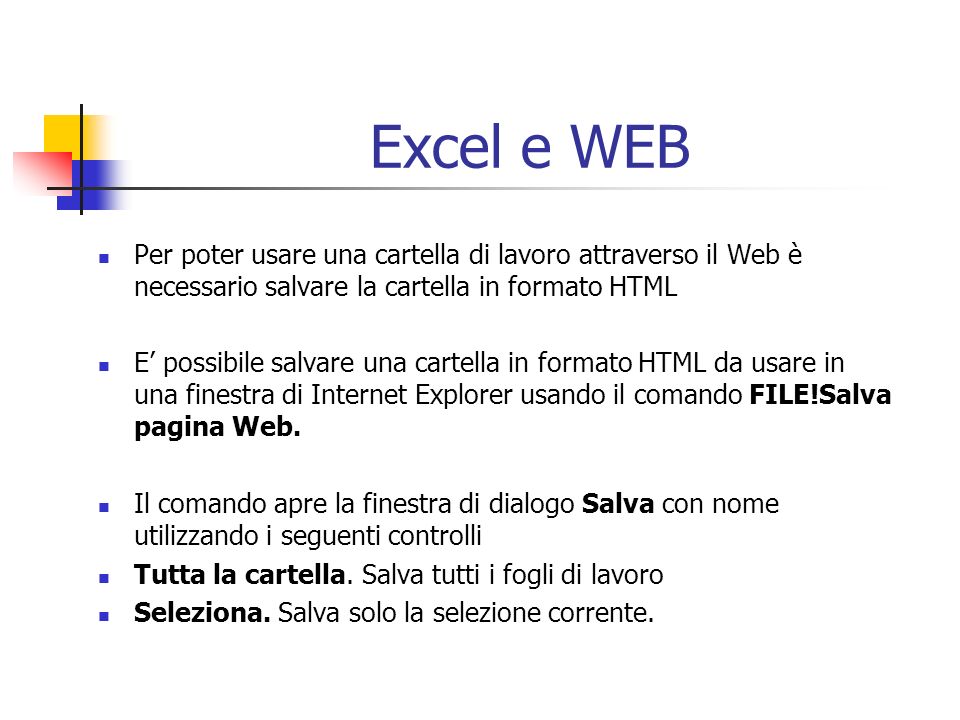 Excel e WEB Per poter usare una cartella di lavoro attraverso il Web è necessario salvare la cartella in formato HTML E possibile salvare una cartella in formato HTML da usare in una finestra di Internet Explorer usando il comando FILE!Salva pagina Web.