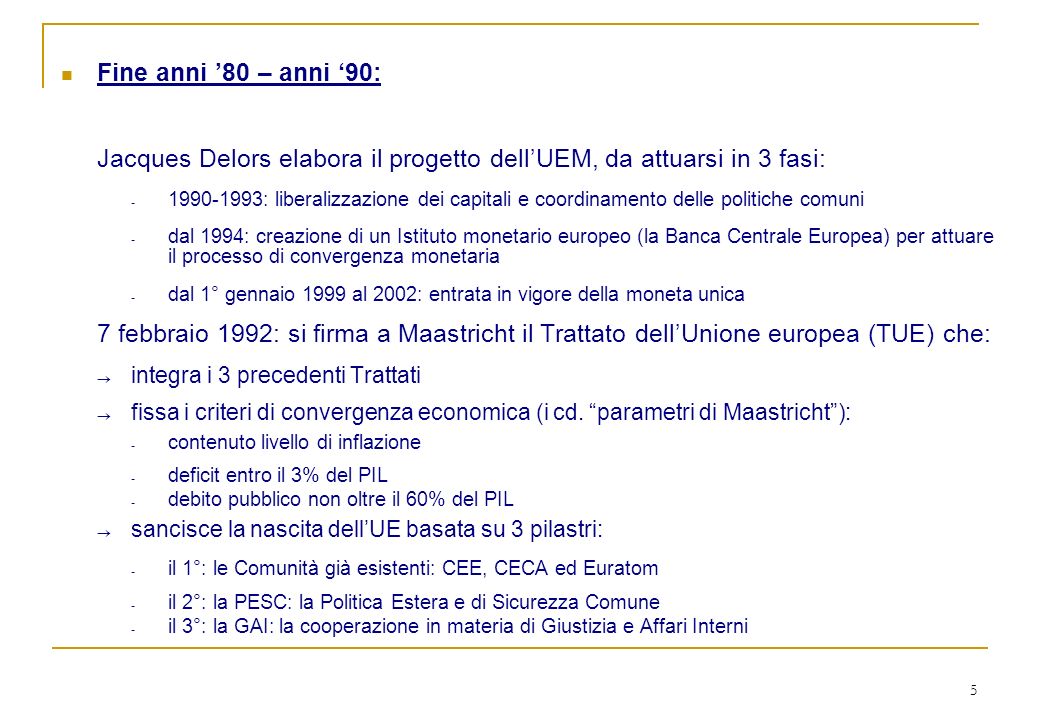 5 Fine anni 80 – anni 90: Jacques Delors elabora il progetto dellUEM, da attuarsi in 3 fasi: : liberalizzazione dei capitali e coordinamento delle politiche comuni - dal 1994: creazione di un Istituto monetario europeo (la Banca Centrale Europea) per attuare il processo di convergenza monetaria - dal 1° gennaio 1999 al 2002: entrata in vigore della moneta unica 7 febbraio 1992: si firma a Maastricht il Trattato dellUnione europea (TUE) che: integra i 3 precedenti Trattati fissa i criteri di convergenza economica (i cd.