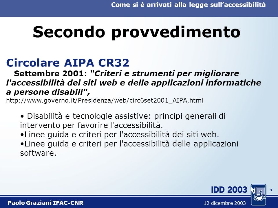 3 Come si è arrivati alla legge sullaccessibilità Paolo Graziani IFAC-CNR 12 dicembre 2003 Primo provvedimento Direttiva Ministro Funzione Pubblica Marzo 2001: Linee guida per l organizzazione, l usabilità e l accessibilità dei siti web delle pubbliche amministrazioni,   Il contesto organizzativo.