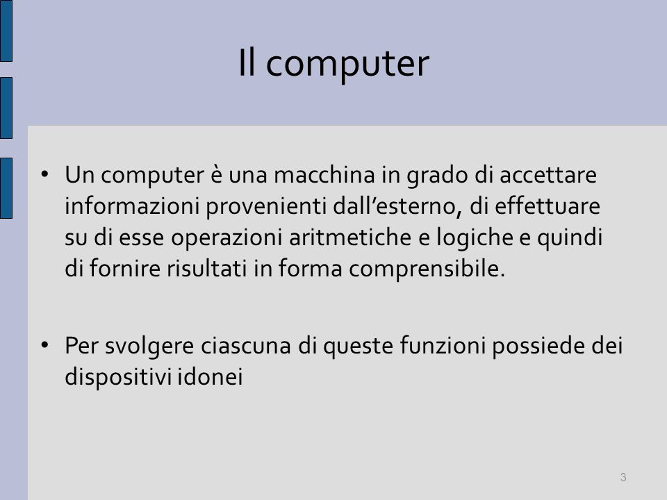 Il computer Un computer è una macchina in grado di accettare informazioni provenienti dallesterno, di effettuare su di esse operazioni aritmetiche e logiche e quindi di fornire risultati in forma comprensibile.