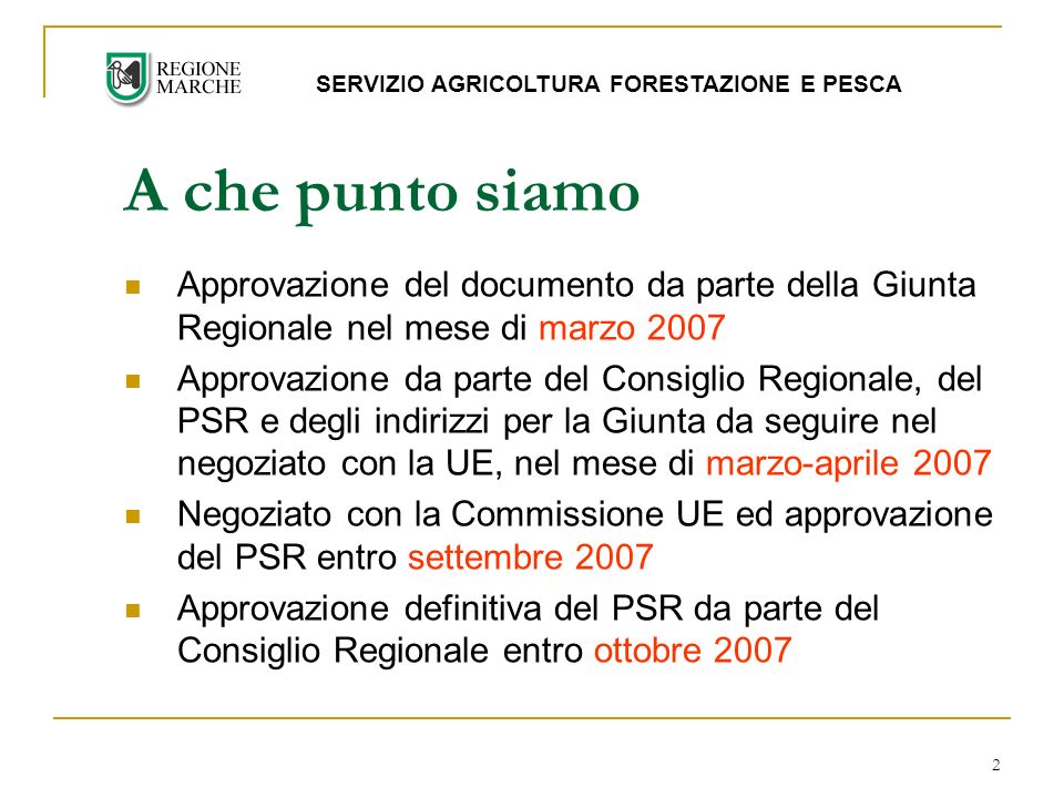 2 Approvazione del documento da parte della Giunta Regionale nel mese di marzo 2007 Approvazione da parte del Consiglio Regionale, del PSR e degli indirizzi per la Giunta da seguire nel negoziato con la UE, nel mese di marzo-aprile 2007 Negoziato con la Commissione UE ed approvazione del PSR entro settembre 2007 Approvazione definitiva del PSR da parte del Consiglio Regionale entro ottobre 2007 A che punto siamo SERVIZIO AGRICOLTURA FORESTAZIONE E PESCA