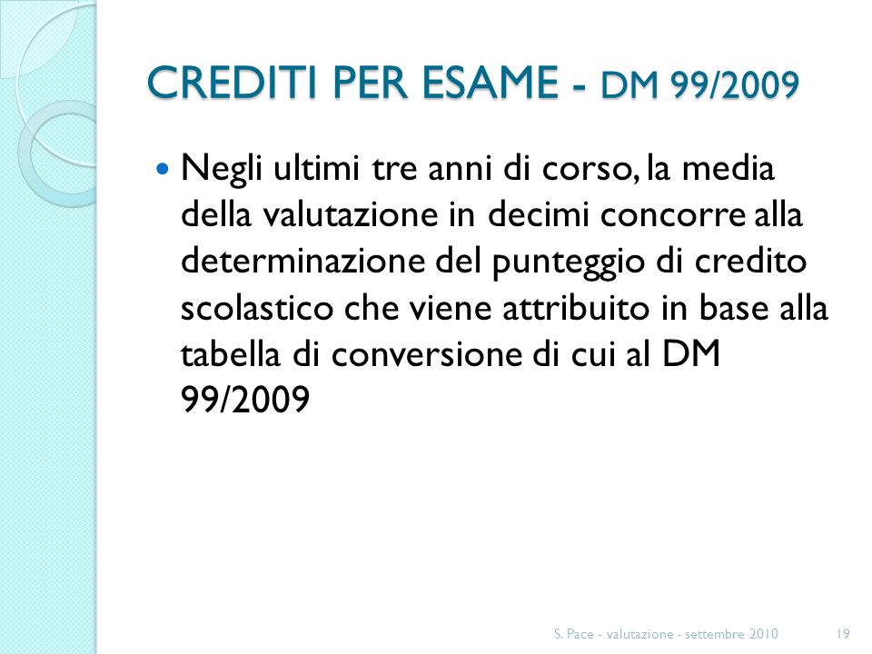 CREDITI PER ESAME - DM 99/2009 Negli ultimi tre anni di corso, la media della valutazione in decimi concorre alla determinazione del punteggio di credito scolastico che viene attribuito in base alla tabella di conversione di cui al DM 99/2009 S.