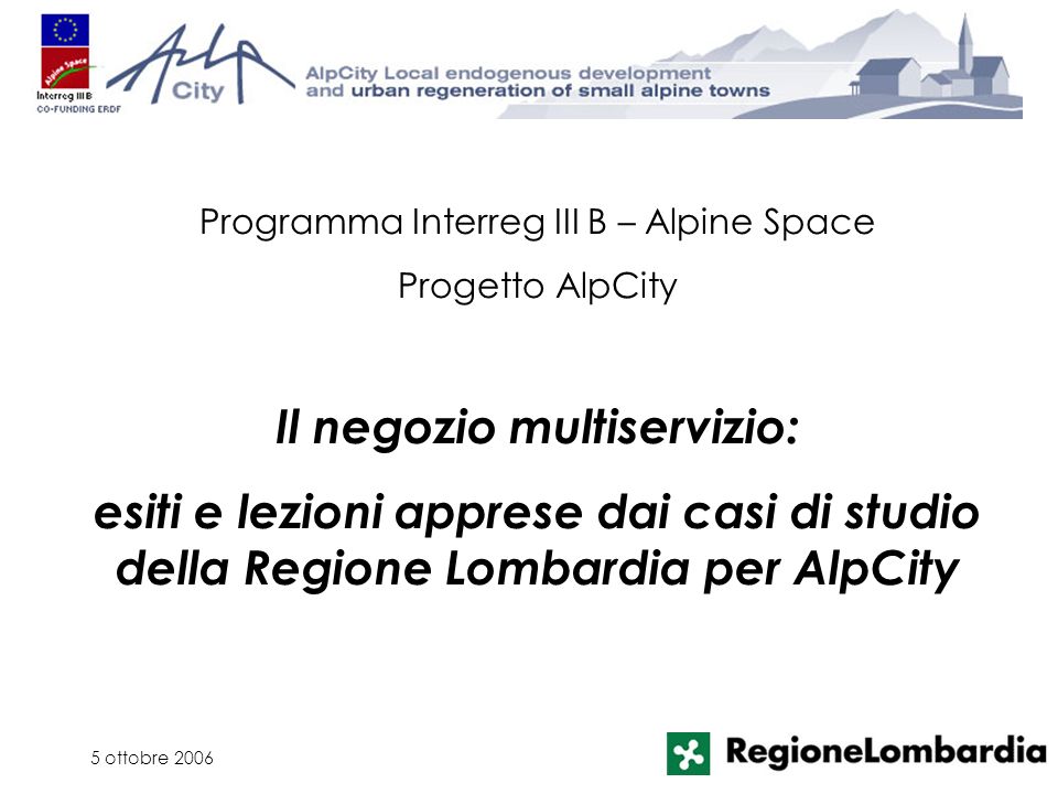 5 ottobre 2006 Programma Interreg III B – Alpine Space Progetto AlpCity Il negozio multiservizio: esiti e lezioni apprese dai casi di studio della Regione Lombardia per AlpCity