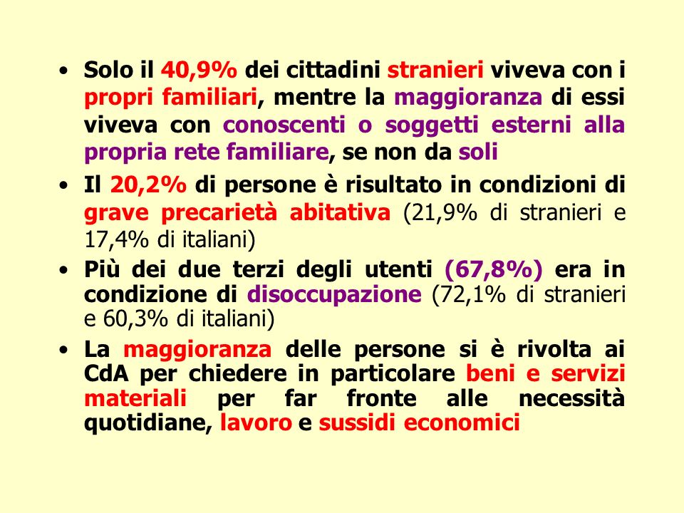 Solo il 40,9% dei cittadini stranieri viveva con i propri familiari, mentre la maggioranza di essi viveva con conoscenti o soggetti esterni alla propria rete familiare, se non da soli Il 20,2% di persone è risultato in condizioni di grave precarietà abitativa (21,9% di stranieri e 17,4% di italiani) Più dei due terzi degli utenti (67,8%) era in condizione di disoccupazione (72,1% di stranieri e 60,3% di italiani) La maggioranza delle persone si è rivolta ai CdA per chiedere in particolare beni e servizi materiali per far fronte alle necessità quotidiane, lavoro e sussidi economici